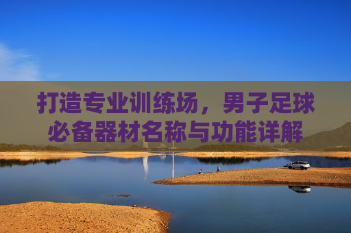 打造专业训练场,男子足球必备器材名称与功能详解