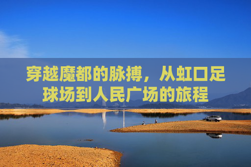 穿越魔都的脉搏，从虹口足球场到人民广场的旅程
