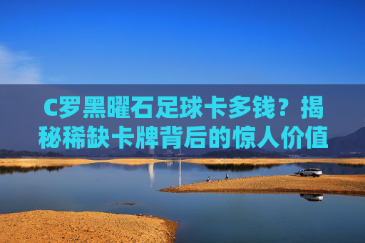 C罗黑曜石足球卡多钱?揭秘稀缺卡牌背后的惊人价值
