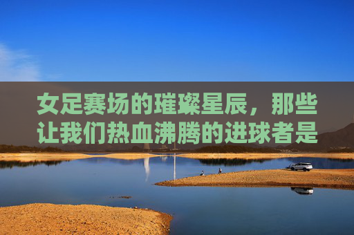 女足赛场的璀璨星辰,那些让我们热血沸腾的进球者是谁?