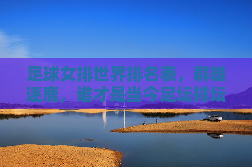 足球女排世界排名表,群雄逐鹿,谁才是当今足坛排坛的王者?