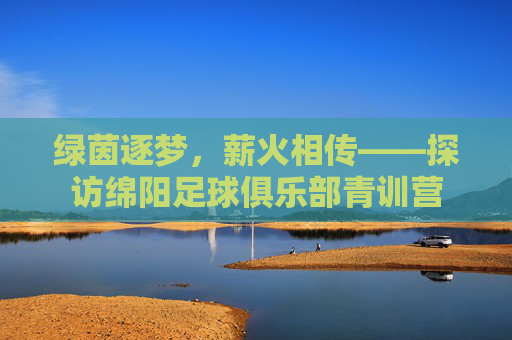 绿茵逐梦，薪火相传——探访绵阳足球俱乐部青训营