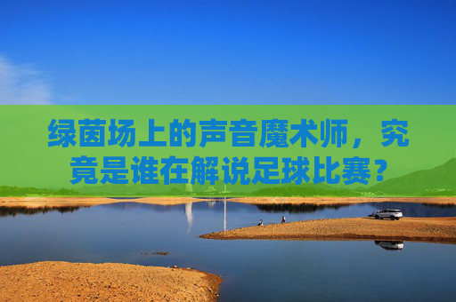 绿茵场上的声音魔术师，究竟是谁在解说足球比赛？