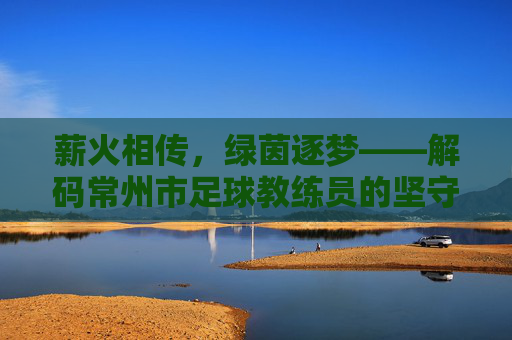 薪火相传,绿茵逐梦——解码常州市足球教练员的坚守与匠心