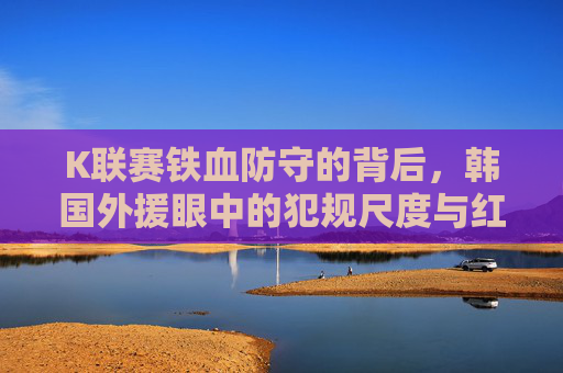 K联赛铁血防守的背后,韩国外援眼中的犯规尺度与红黄牌文化