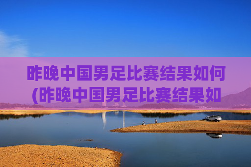 昨晚中国男足比赛结果如何(昨晚中国男足比赛结果如何了)
