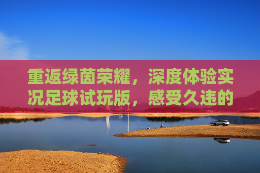 重返绿茵荣耀，深度体验实况足球试玩版，感受久违的操控感