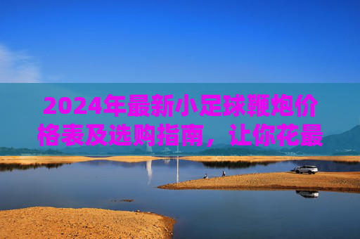 2024年最新小足球鞭炮价格表及选购指南，让你花最少的钱，放最响的炮！