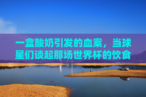 一盒酸奶引发的血案，当球星们谈起那场世界杯的饮食风波