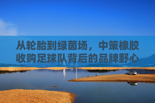 从轮胎到绿茵场，中策橡胶收购足球队背后的品牌野心与全球战略