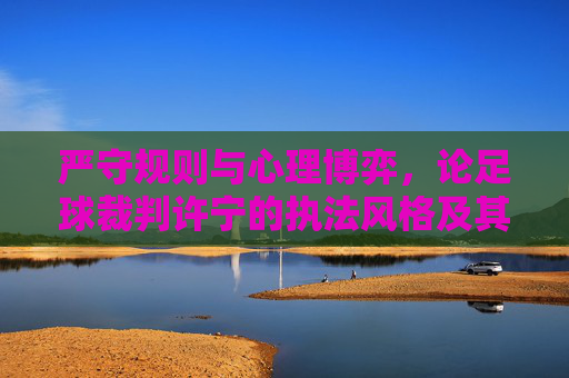 严守规则与心理博弈，论足球裁判许宁的执法风格及其行业启示