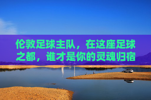 伦敦足球主队,在这座足球之都,谁才是你的灵魂归宿?