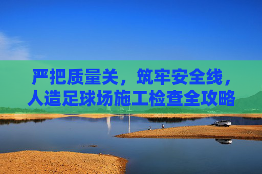 严把质量关,筑牢安全线,人造足球场施工检查全攻略