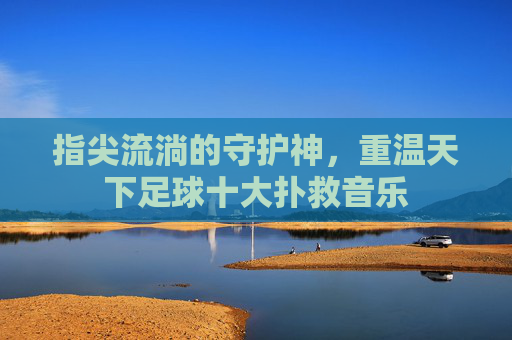 指尖流淌的守护神,重温天下足球十大扑救音乐