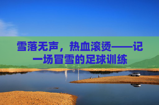 雪落无声,热血滚烫——记一场冒雪的足球训练
