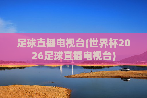 足球直播电视台(世界杯2026足球直播电视台)