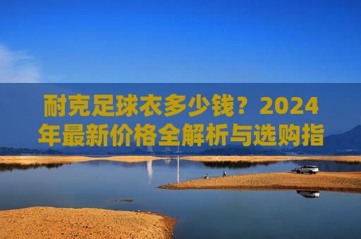 耐克足球衣多少钱?2024年最新价格全解析与选购指南