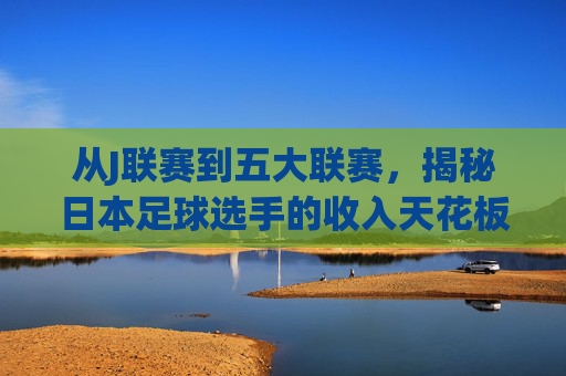 从J联赛到五大联赛,揭秘日本足球选手的收入天花板与薪资结构