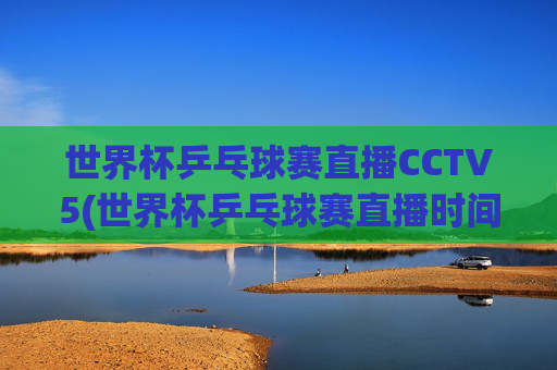 世界杯乒乓球赛直播CCTV5(世界杯乒乓球赛直播时间)