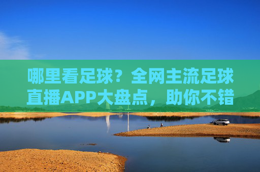 哪里看足球？全网主流足球直播APP大盘点，助你不错过每一场精彩比赛