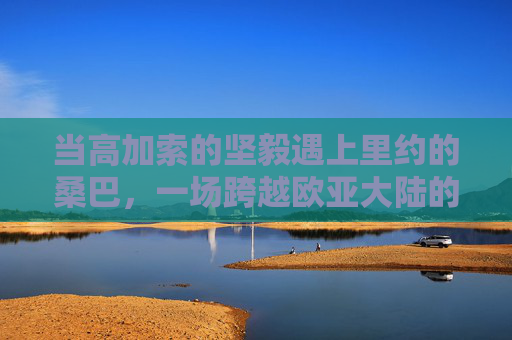 当高加索的坚毅遇上里约的桑巴，一场跨越欧亚大陆的车臣 vs 巴西足球赛