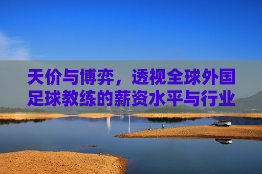 天价与博弈，透视全球外国足球教练的薪资水平与行业生态