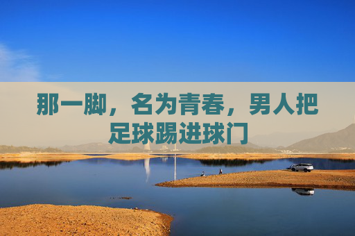 那一脚,名为青春,男人把足球踢进球门