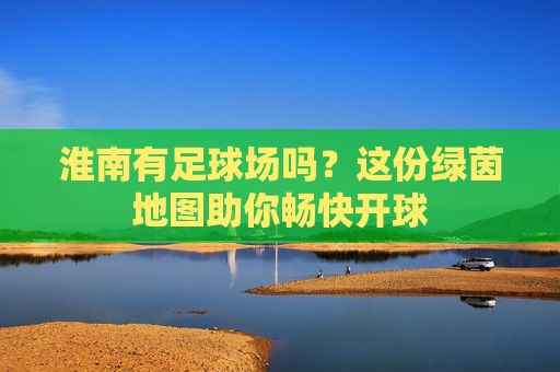淮南有足球场吗?这份绿茵地图助你畅快开球