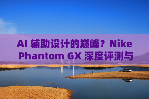 AI 辅助设计的巅峰?Nike Phantom GX 深度评测与实战体验