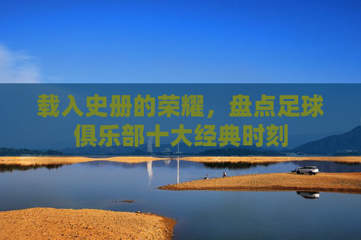 载入史册的荣耀,盘点足球俱乐部十大经典时刻