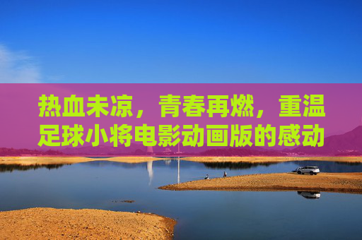 热血未凉，青春再燃，重温足球小将电影动画版的感动