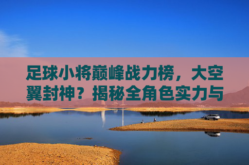 足球小将巅峰战力榜，大空翼封神？揭秘全角色实力与技能排行表