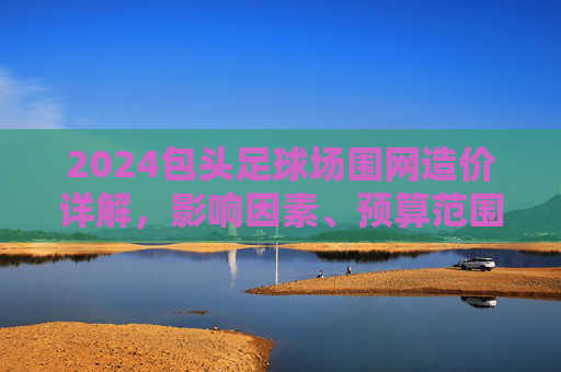 2024包头足球场围网造价详解,影响因素、预算范围及省钱攻略
