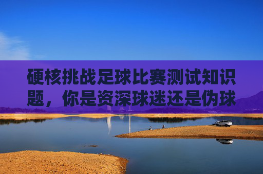 硬核挑战足球比赛测试知识题,你是资深球迷还是伪球迷?