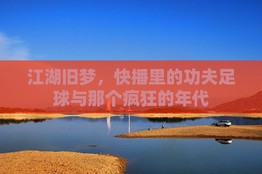江湖旧梦,快播里的功夫足球与那个疯狂的年代