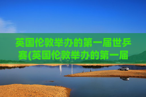 英国伦敦举办的第一届世乒赛(英国伦敦举办的第一届世乒赛是哪一年)