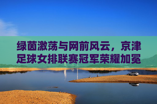 绿茵激荡与网前风云，京津足球女排联赛冠军荣耀加冕