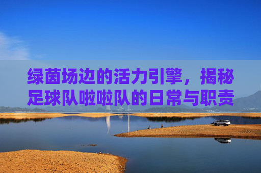 绿茵场边的活力引擎，揭秘足球队啦啦队的日常与职责