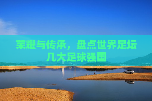 荣耀与传承，盘点世界足坛几大足球强国
