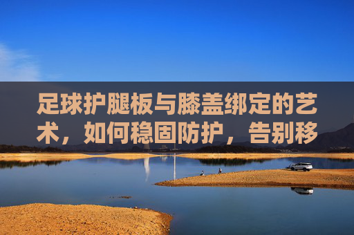 足球护腿板与膝盖绑定的艺术，如何稳固防护，告别移位困扰