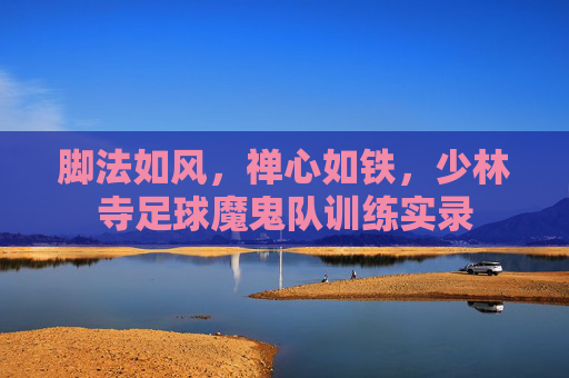 脚法如风,禅心如铁,少林寺足球魔鬼队训练实录