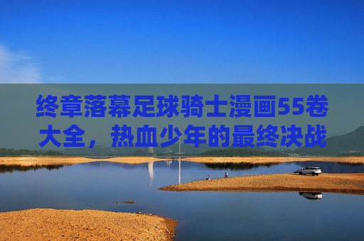 终章落幕足球骑士漫画55卷大全,热血少年的最终决战与青春回忆
