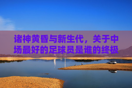 诸神黄昏与新生代，关于中场最好的足球员是谁的终极探讨