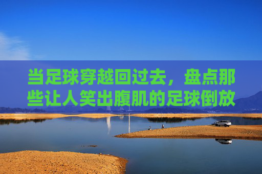 当足球穿越回过去，盘点那些让人笑出腹肌的足球倒放表情包