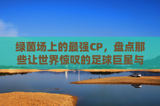 绿茵场上的最强CP,盘点那些让世界惊叹的足球巨星与女神级娇妻