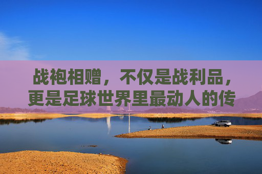 战袍相赠，不仅是战利品，更是足球世界里最动人的传承
