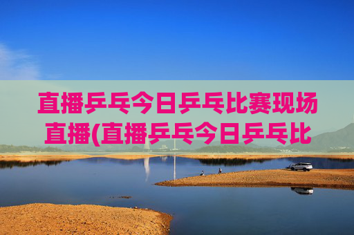 直播乒乓今日乒乓比赛现场直播(直播乒乓今日乒乓比赛现场直播热)