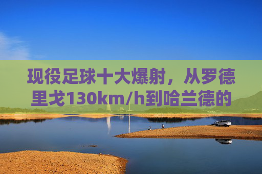现役足球十大爆射,从罗德里戈130km/h到哈兰德的重炮轰门
