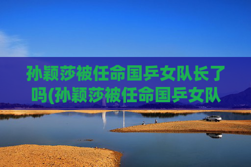 孙颖莎被任命国乒女队长了吗(孙颖莎被任命国乒女队长了吗是真的)