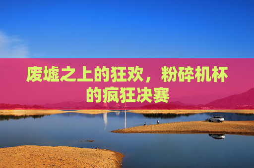废墟之上的狂欢,粉碎机杯的疯狂决赛